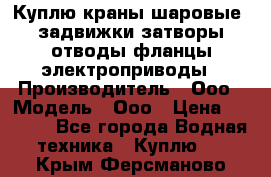 Куплю краны шаровые  задвижки затворы отводы фланцы электроприводы › Производитель ­ Ооо › Модель ­ Ооо › Цена ­ 2 000 - Все города Водная техника » Куплю   . Крым,Ферсманово